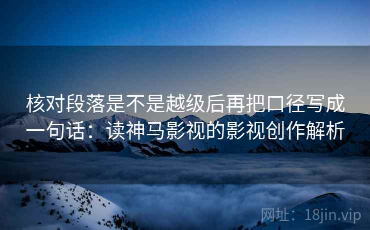 核对段落是不是越级后再把口径写成一句话:读神马影视的影视创作解析