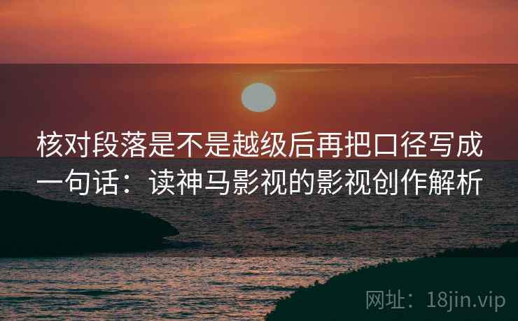 核对段落是不是越级后再把口径写成一句话:读神马影视的影视创作解析