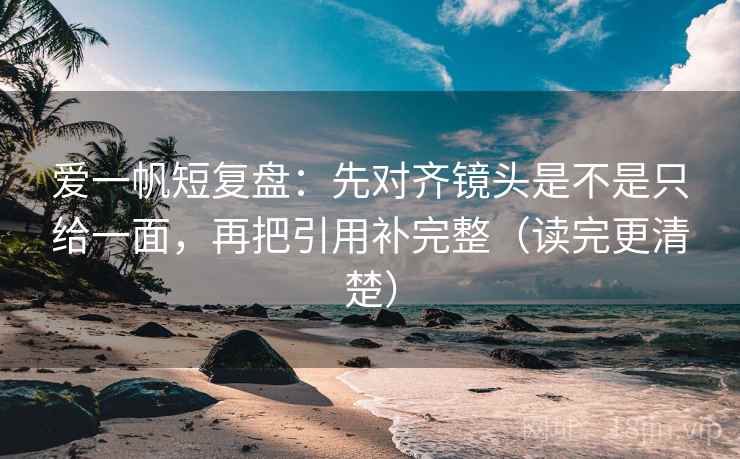 爱一帆短复盘:先对齐镜头是不是只给一面,再把引用补完整(读完更清楚)