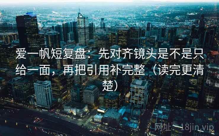 爱一帆短复盘:先对齐镜头是不是只给一面,再把引用补完整(读完更清楚)