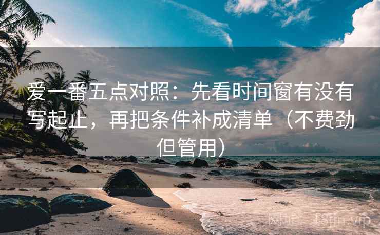 爱一番五点对照:先看时间窗有没有写起止,再把条件补成清单(不费劲但管用)