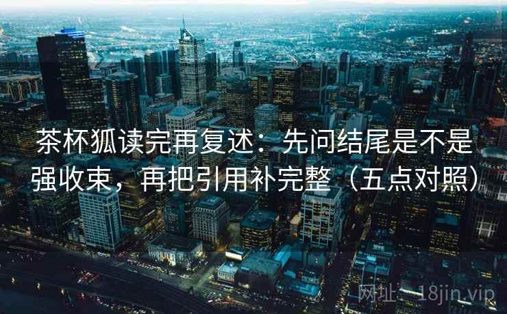 茶杯狐读完再复述:先问结尾是不是强收束,再把引用补完整(五点对照)
