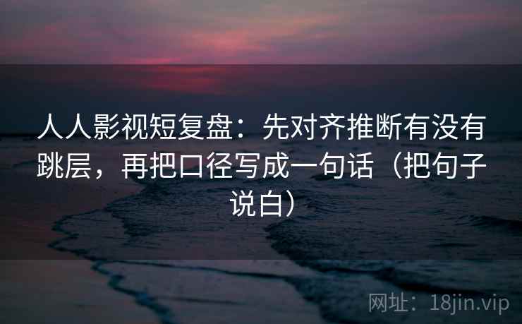 人人影视短复盘:先对齐推断有没有跳层,再把口径写成一句话(把句子说白)