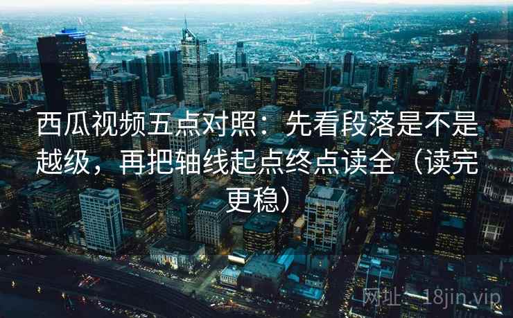 西瓜视频五点对照:先看段落是不是越级,再把轴线起点终点读全(读完更稳)