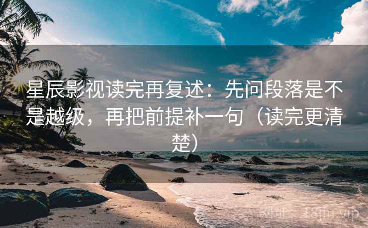 星辰影视读完再复述:先问段落是不是越级,再把前提补一句(读完更清楚)