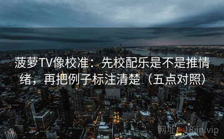 菠萝TV像校准:先校配乐是不是推情绪,再把例子标注清楚(五点对照)