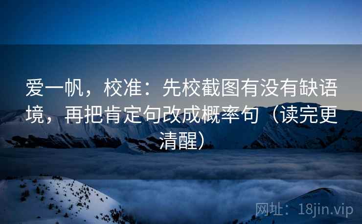 爱一帆,校准:先校截图有没有缺语境,再把肯定句改成概率句(读完更清醒)
