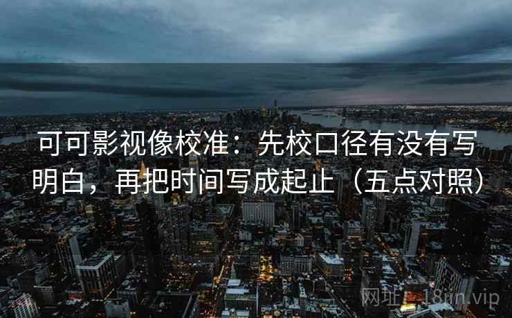 可可影视像校准：先校口径有没有写明白，再把时间写成起止（五点对照）