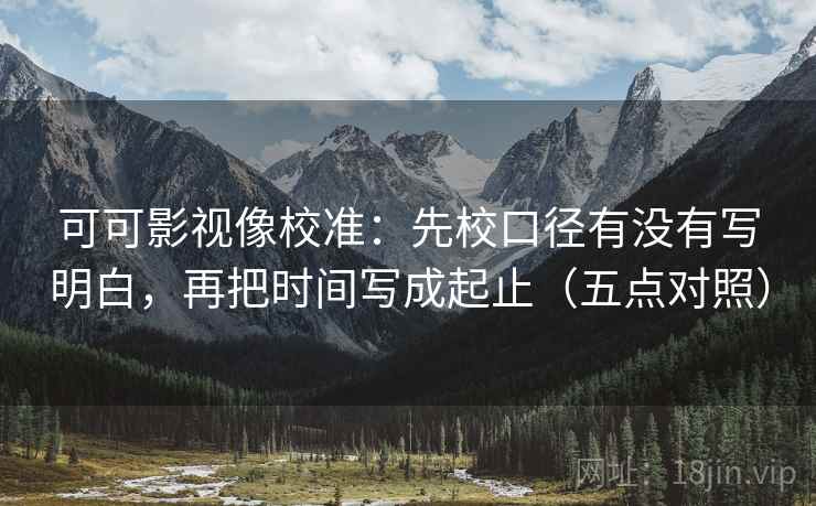 可可影视像校准：先校口径有没有写明白，再把时间写成起止（五点对照）