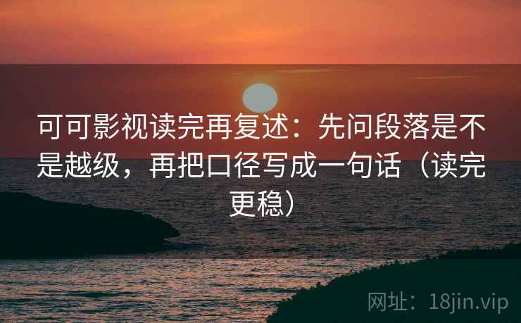 可可影视读完再复述:先问段落是不是越级,再把口径写成一句话(读完更稳)