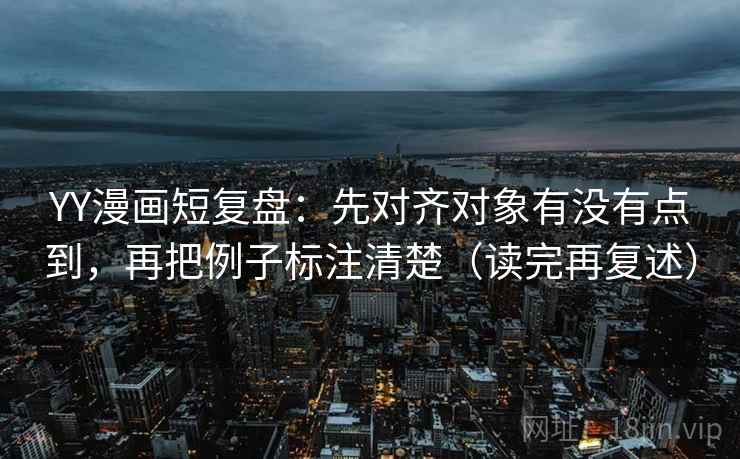 YY漫画短复盘:先对齐对象有没有点到,再把例子标注清楚(读完再复述)