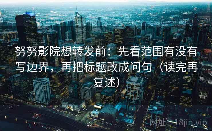 努努影院想转发前:先看范围有没有写边界,再把标题改成问句(读完再复述)