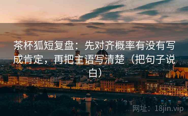 茶杯狐短复盘:先对齐概率有没有写成肯定,再把主语写清楚(把句子说白)