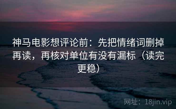 神马电影想评论前:先把情绪词删掉再读,再核对单位有没有漏标(读完更稳)