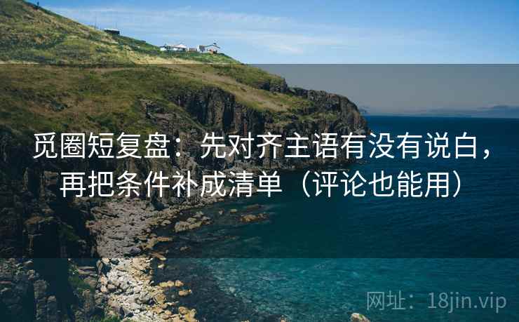 觅圈短复盘:先对齐主语有没有说白,再把条件补成清单(评论也能用)
