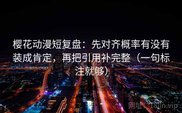 樱花动漫短复盘:先对齐概率有没有装成肯定,再把引用补完整(一句标注就够)
