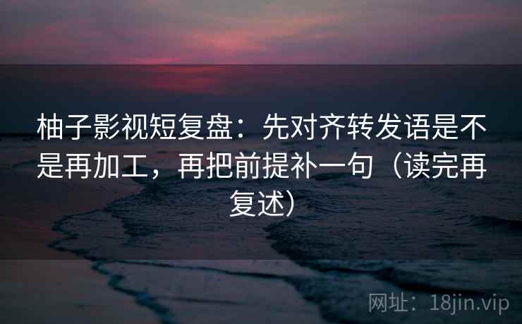 柚子影视短复盘:先对齐转发语是不是再加工,再把前提补一句(读完再复述)