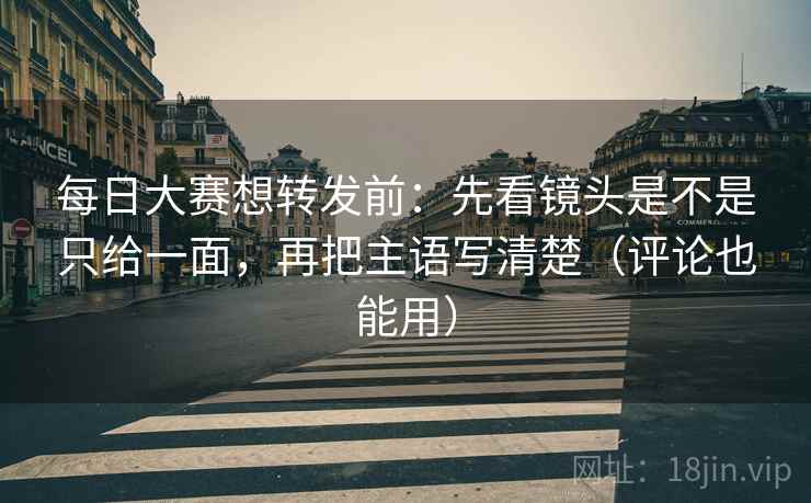 每日大赛想转发前:先看镜头是不是只给一面,再把主语写清楚(评论也能用)