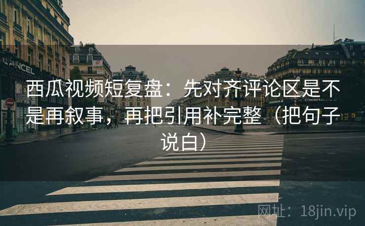 西瓜视频短复盘:先对齐评论区是不是再叙事,再把引用补完整(把句子说白)