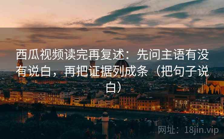 西瓜视频读完再复述:先问主语有没有说白,再把证据列成条(把句子说白)
