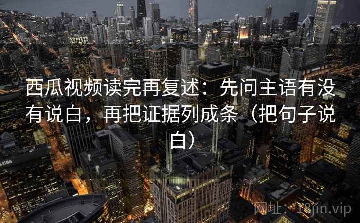 西瓜视频读完再复述:先问主语有没有说白,再把证据列成条(把句子说白)