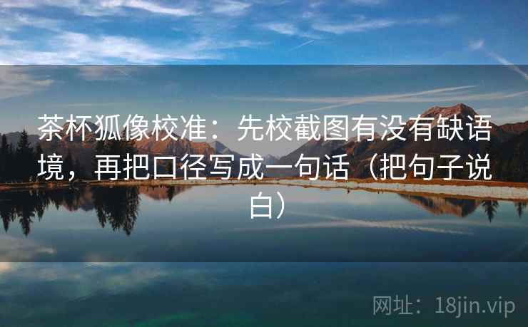 茶杯狐像校准:先校截图有没有缺语境,再把口径写成一句话(把句子说白)