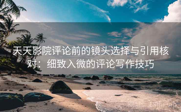 天天影院评论前的镜头选择与引用核对：细致入微的评论写作技巧