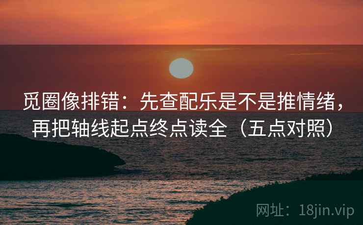 觅圈像排错:先查配乐是不是推情绪,再把轴线起点终点读全(五点对照)
