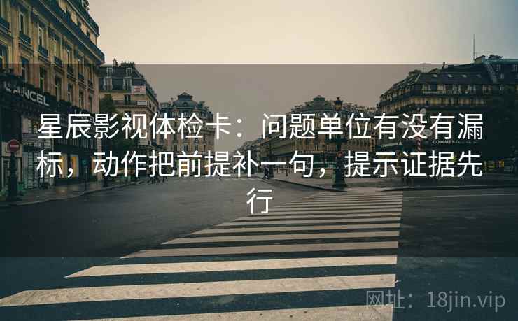 星辰影视体检卡：问题单位有没有漏标，动作把前提补一句，提示证据先行