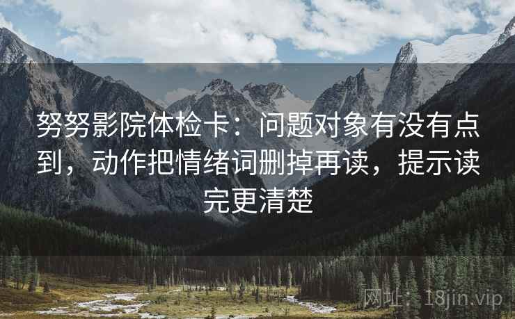 努努影院体检卡：问题对象有没有点到，动作把情绪词删掉再读，提示读完更清楚