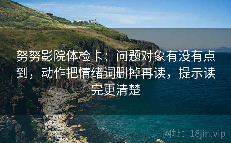 努努影院体检卡：问题对象有没有点到，动作把情绪词删掉再读，提示读完更清楚