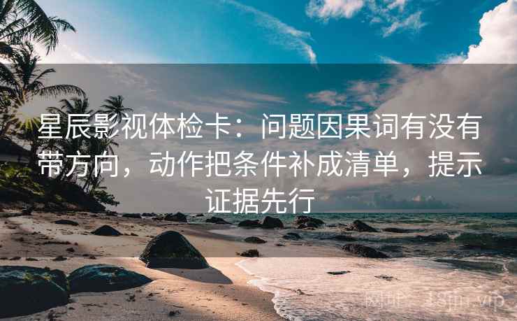 星辰影视体检卡：问题因果词有没有带方向，动作把条件补成清单，提示证据先行