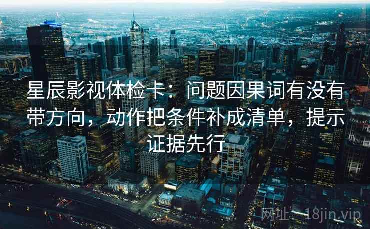 星辰影视体检卡：问题因果词有没有带方向，动作把条件补成清单，提示证据先行