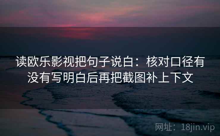 读欧乐影视把句子说白:核对口径有没有写明白后再把截图补上下文