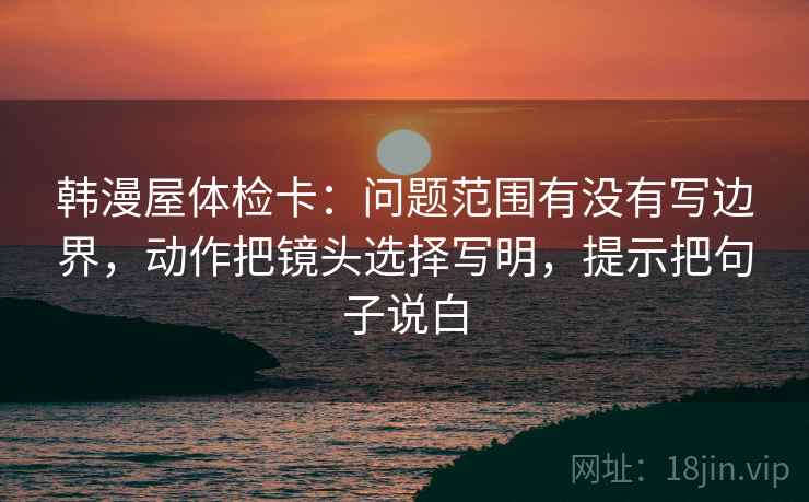 韩漫屋体检卡：问题范围有没有写边界，动作把镜头选择写明，提示把句子说白