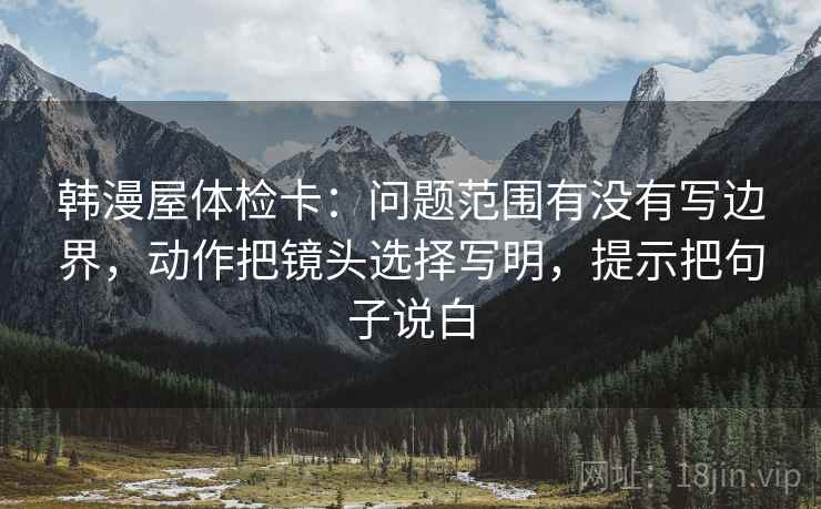 韩漫屋体检卡:问题范围有没有写边界,动作把镜头选择写明,提示把句子说白