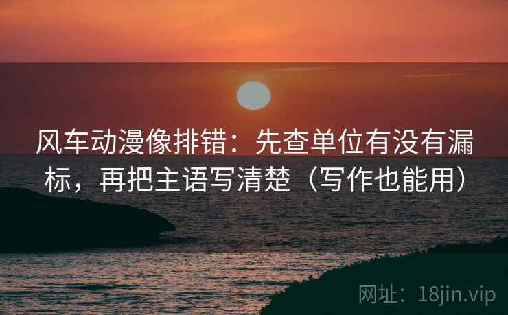 风车动漫像排错：先查单位有没有漏标，再把主语写清楚（写作也能用）