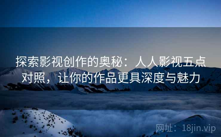 探索影视创作的奥秘:人人影视五点对照,让你的作品更具深度与魅力