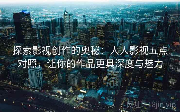 探索影视创作的奥秘:人人影视五点对照,让你的作品更具深度与魅力