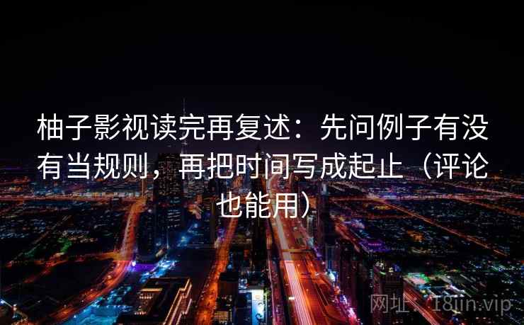 柚子影视读完再复述:先问例子有没有当规则,再把时间写成起止(评论也能用)