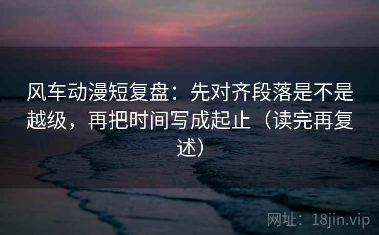 风车动漫短复盘:先对齐段落是不是越级,再把时间写成起止(读完再复述)