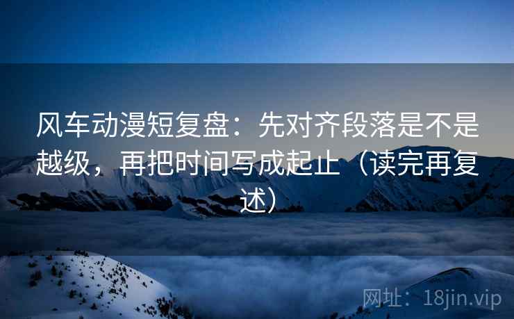 风车动漫短复盘:先对齐段落是不是越级,再把时间写成起止(读完再复述)