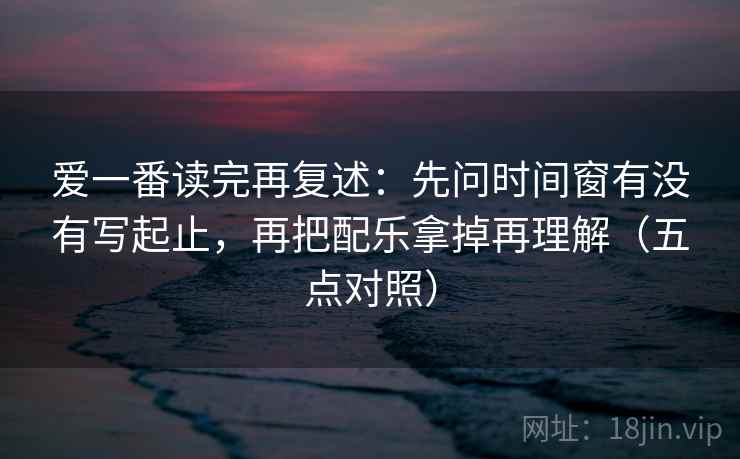 爱一番读完再复述:先问时间窗有没有写起止,再把配乐拿掉再理解(五点对照)