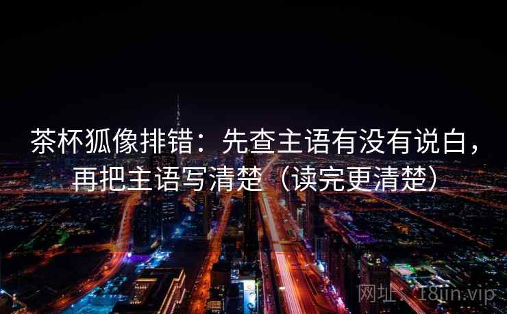 茶杯狐像排错:先查主语有没有说白,再把主语写清楚(读完更清楚) 第2张 茶杯狐像排错:先查主语有没有说白,再把主语写清楚(读完更清楚) 第2张