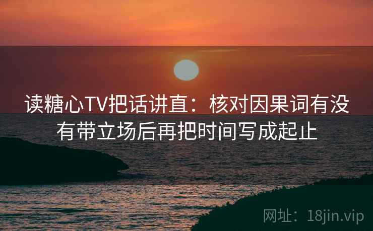 读糖心TV把话讲直:核对因果词有没有带立场后再把时间写成起止 第2张 读糖心TV把话讲直:核对因果词有没有带立场后再把时间写成起止 第2张