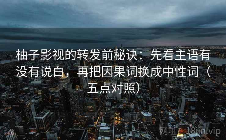 柚子影视的转发前秘诀:先看主语有没有说白,再把因果词换成中性词(五点对照)